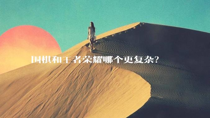 围棋和王者荣耀哪个更复杂？