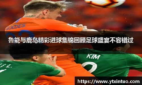 鲁能与鹿岛精彩进球集锦回顾足球盛宴不容错过